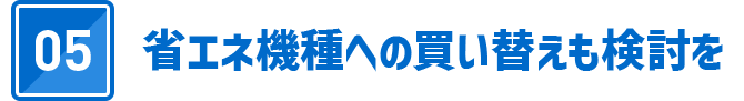 05 省エネ機種への買い替えも検討を