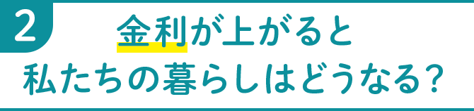 2 金利が上がると私たちの暮らしはどうなる？