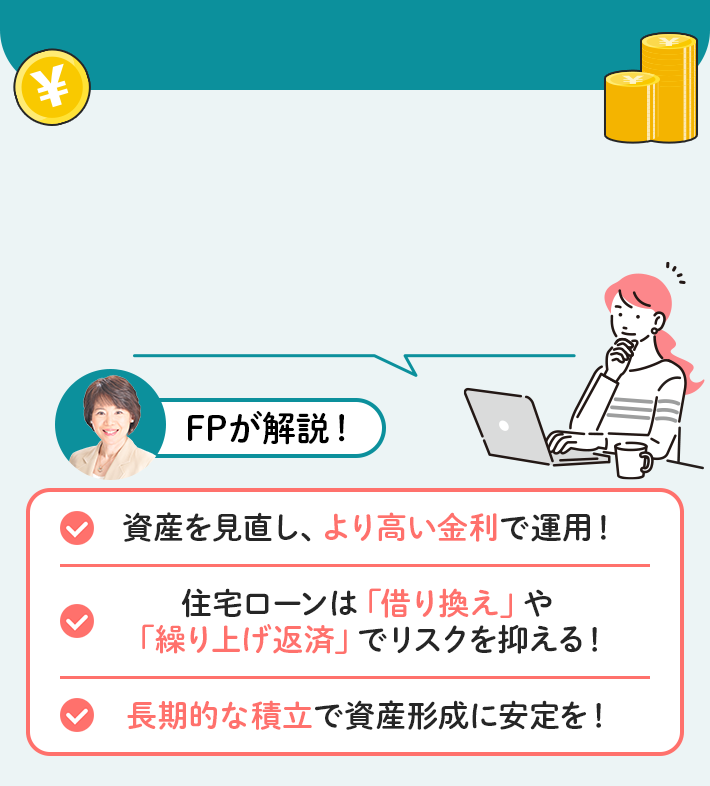 FPが解説！ 資産を見直し、より高い金利で運用！ 住宅ローンは「借り換え」や「繰り上げ返済」でリスクを抑える！ 長期的な積立で資産形成に安定を！