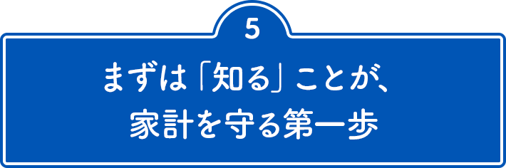 5 まずは「知る」ことが、家計を守る第一歩