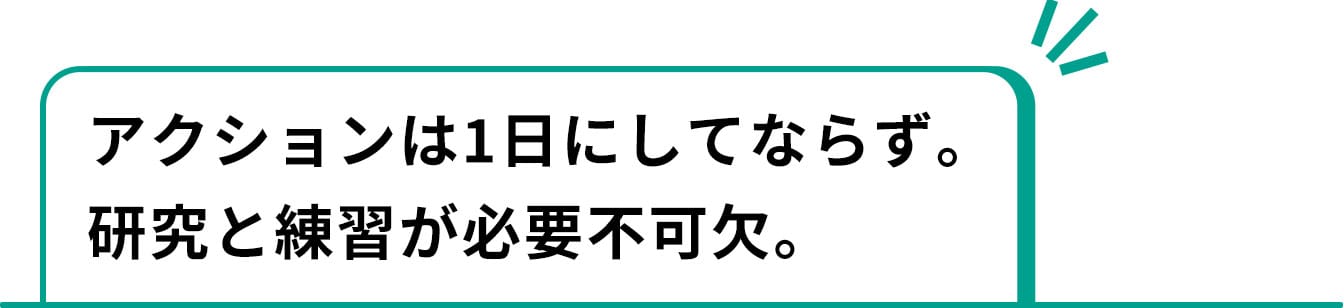 アクションは1日にしてならず。研究と練習が必要不可欠。