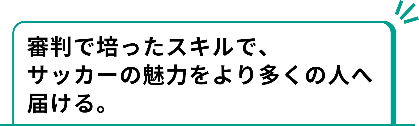 審判で培ったスキルで、サッカーの魅力をより多くの人へ届ける。