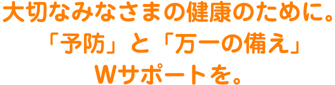 大切なみなさまの健康のために。「予防」と「万一の備え」Wサポートを。