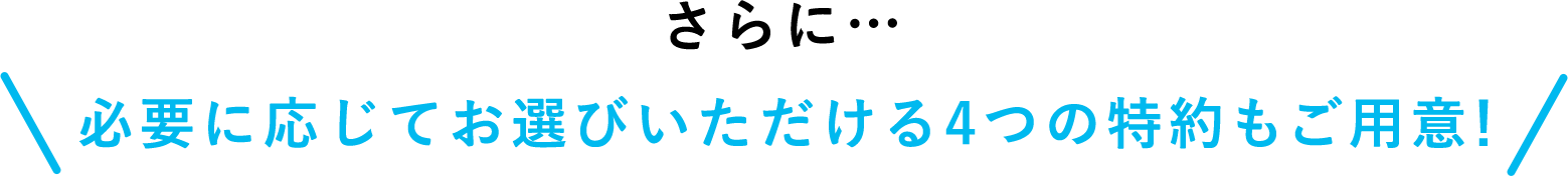 さらに… 必要に応じてお選びいただける4つの特約もご用意！