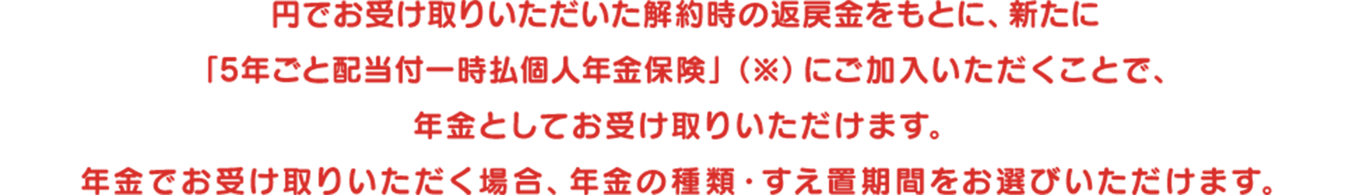 円でお受け取りいただいた解約時の返戻金をもとに、新たに「5年ごと配当付一時払個人年金保険」（※）にご加入いただくことで、年金としてお受け取りいただけます。年金でお受け取りいただく場合、年金の種類・すえ置期間をお選びいただけます。