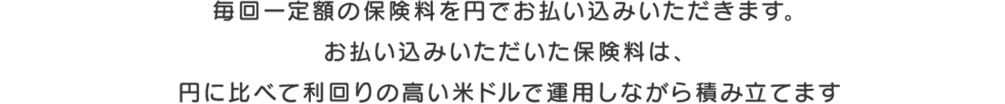 保険料は毎回円で一定額をお払い込みいただきます。お払い込みいただいた保険料は、円に比べて利回りの高い米ドルで運用しながら積み立てます