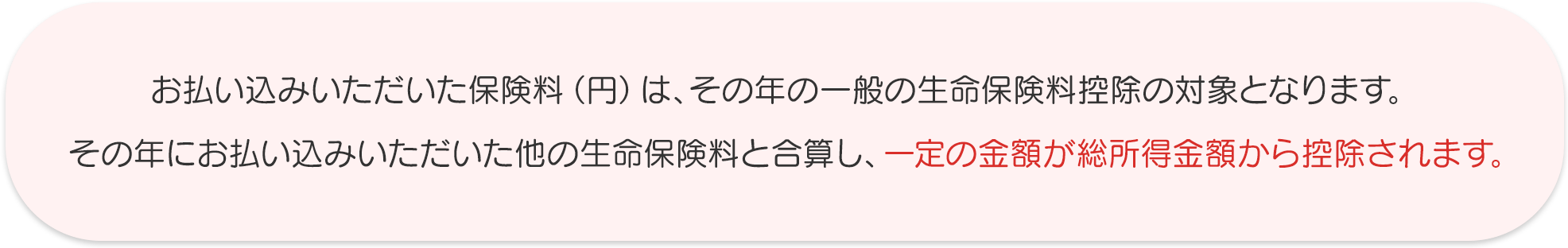 お払い込みいただいた保険料（円）は、その年の一般の生命保険料控除の対象となります。その年にお払い込みいただいた他の生命保険料と合算し、一定の金額が総所得金額から控除されます。