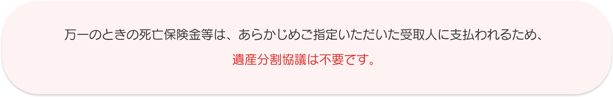 万一のときの死亡保険金等は、あらかじめご指定いただいた受取人に支払われるため、遺産分割協議は不要です。