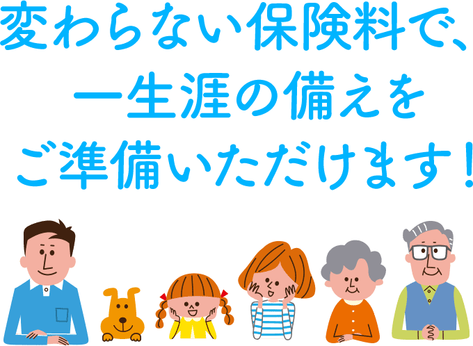 変わらない保険料で、 一生涯の備えを ご準備いただけます！