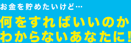 お金を貯めたいけど…何をすればいいのかわからないあなたに！