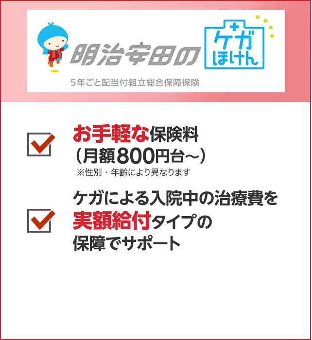 お手軽な保険料（月額800円台〜） ケガによる入院中の治療費を実額給付タイプの保障でサポート