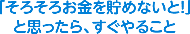 「そろそろお金を貯めないと！」と思ったら、すぐやること