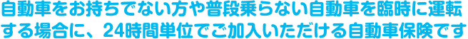 自動車をお持ちでない方や普段乗らない自動車を臨時に運転する場合に、24時間単位でご加入いただける自動車保険です