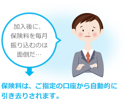 加入後に、保険料を毎月振り込むのは面倒だ… 保険料は、ご指定の口座から自動的に 引き去りされます。