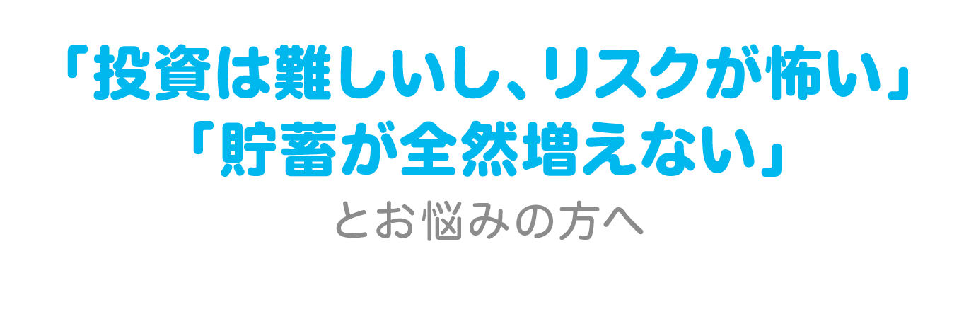 「投資は難しいし、リスクが怖い」「貯金が全然増えない」とお悩みの方へ