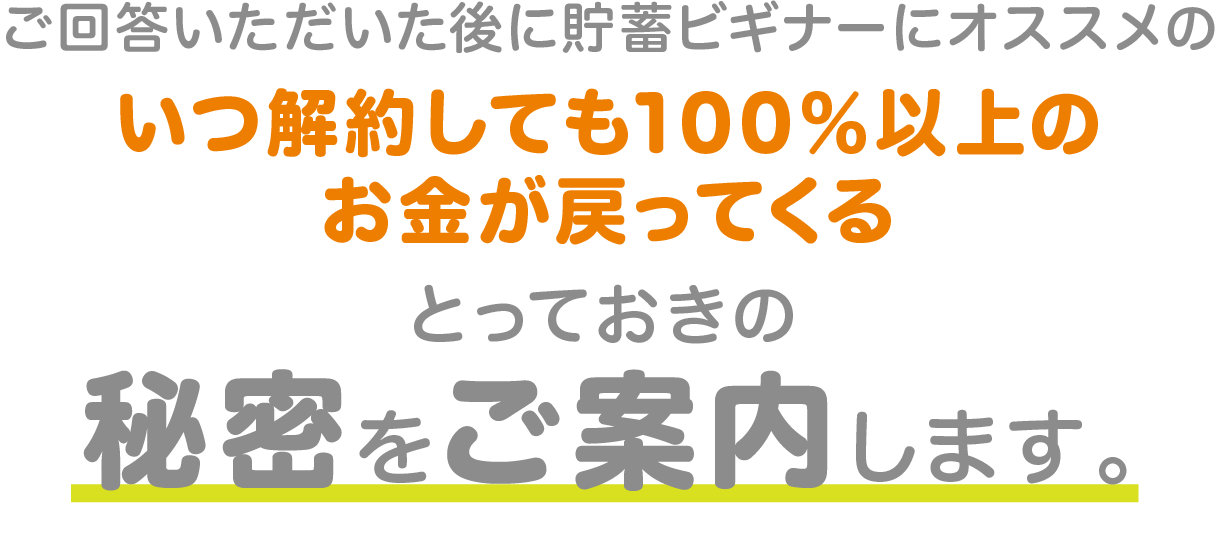 ご回答いただいた後に貯蓄ビギナーにオススメのいつ解約しても100％以上のお金が戻ってくるとっておきの秘密をご案内します。