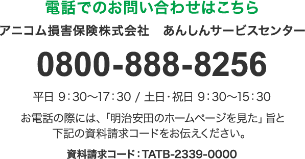 電話でのお問い合わせはこちら アニコム損害保険株式会社 あんしんサービスセンター 0800-888-8256 平日 9：30ー17：30 ／ 土日・祝日 9：30ー15：30 お電話の際には、「明治安田のホームページを見た」旨と下記の資料請求コードをお伝えください。 資料請求コード：TATB-2339-0000