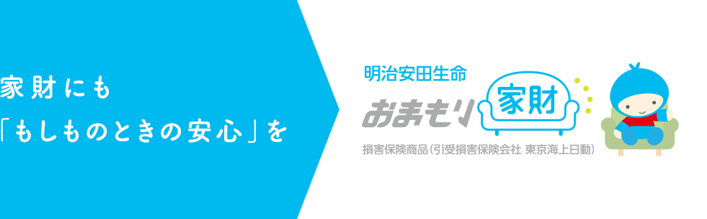 家財にも「もしものときの安心」を 明治安田生命 おまもり家財 損害保険商品（引受損害保険会社 東京海上日動）