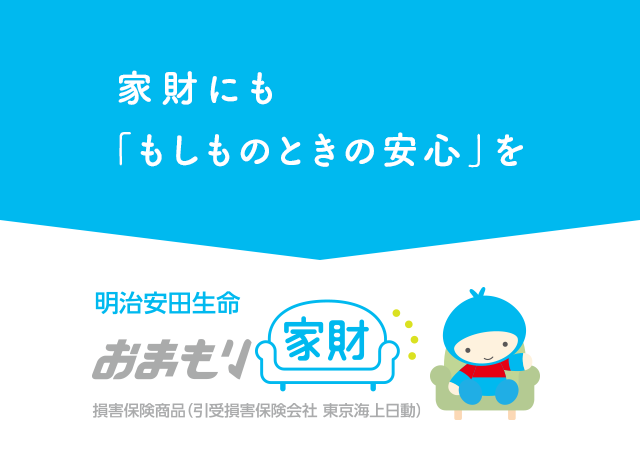 家財にも「もしものときの安心」を 明治安田生命 おまもり家財 損害保険商品（引受損害保険会社 東京海上日動）