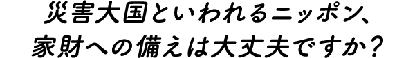 災害大国といわれるニッポン、家財への備えは大丈夫ですか？