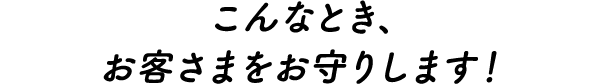 こんなとき、お客さまをお守りします！