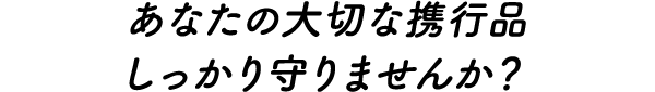 あなたの大切な携行品 しっかり守りませんか？