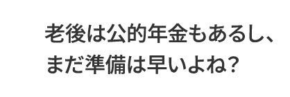 老後は公的年金もあるし、まだ準備は早いよね？
