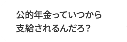 公的年金っていつから支給されるんだろ？