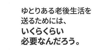 ゆとりある老後生活を送るためには、いくらくらい必要なんだろう。