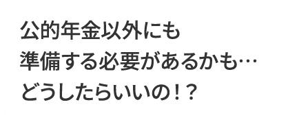 公的年金以外にも準備する必要があるかも…どうしたらいいの！？