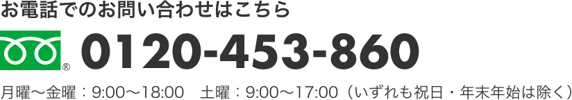 お電話でのお問い合わせはこちら　0120-453-860　月曜～金曜：9:00～18:00　土曜：9:00～17:00 (いずれも祝日・年末年始は除く) 