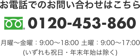 お電話でのお問い合わせはこちら　0120-453-860　月曜～金曜：9:00～18:00　土曜：9:00～17:00 (いずれも祝日・年末年始は除く) 