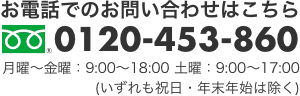 お電話でのお問い合わせはこちら　0120-453-860　月曜～金曜：9:00～18:00　土曜：9:00～17:00 (いずれも祝日・年末年始は除く) 