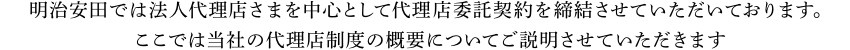 明治安田生命では法人代理店さまを中心として代理店委託契約を締結させていただいております。 ここでは当社の代理店制度の概要についてご説明させていただきます