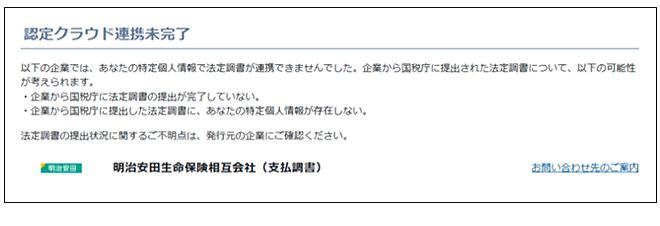 認定クラウド連携未完了画面 以下の企業では、あなたの特定個人情報で法定調書が連携できませんでした。企業から国税庁に提出された法定調書について、以下の可能性が考えられます。・企業から国税庁に法定調書の提出が完了していない。・企業から国税庁に提出した法定調書に、あなたの特定個人情報が存在しない。法定調書の提出状況に関するご不明点は、発行元の企業にご確認ください。明治安田生命保険相互会社(支払調書)