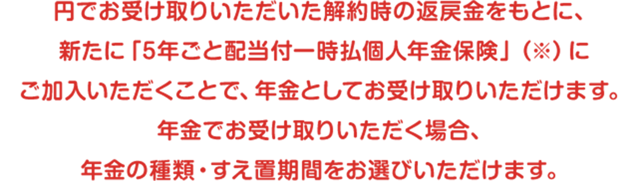 円でお受け取りいただいた解約時の返戻金をもとに、新たに「5年ごと配当付一時払個人年金保険」（※）にご加入いただくことで、年金としてお受け取りいただけます。年金でお受け取りいただく場合、年金の種類・すえ置期間をお選びいただけます。