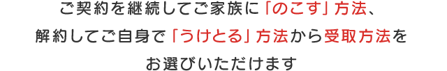 ご契約を継続してご家族に「のこす」方法、解約してご自身で「うけとる」方法から受取方法をお選びいただけます