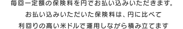 保険料は毎回円で一定額をお払い込みいただきます。お払い込みいただいた保険料は、円に比べて利回りの高い米ドルで運用しながら積み立てます