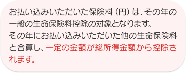 お払い込みいただいた保険料（円）は、その年の一般の生命保険料控除の対象となります。その年にお払い込みいただいた他の生命保険料と合算し、一定の金額が総所得金額から控除されます。