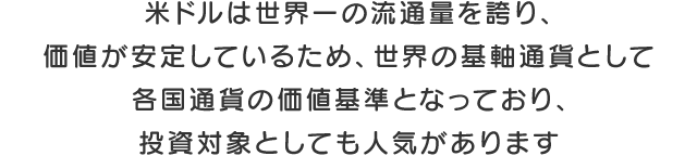 米ドルは世界一の流通量を誇り、価値が安定しているため、世界の基軸通貨として各国通貨の価値基準となっており、投資対象としても人気があります