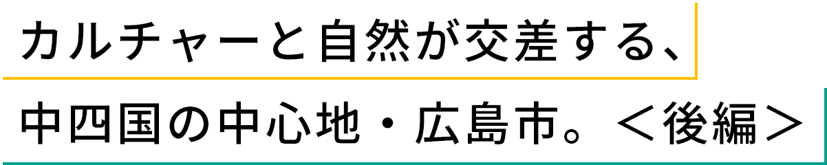 カルチャーと自然が交差する、中四国の中心地・広島市。<後編>